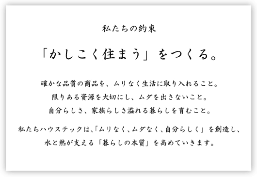 私たちの約束「かしこく住まう」をつくる。確かな品質の商品を、ムリなく生活に取り入れること。自分らしさ、家族らしさ溢れる暮らしを育むこと。私たちハウステックは「ムリなく、ムダなく、自分らしく」を創造し、水と熱が支える「暮らしの本質」を高めていきます。